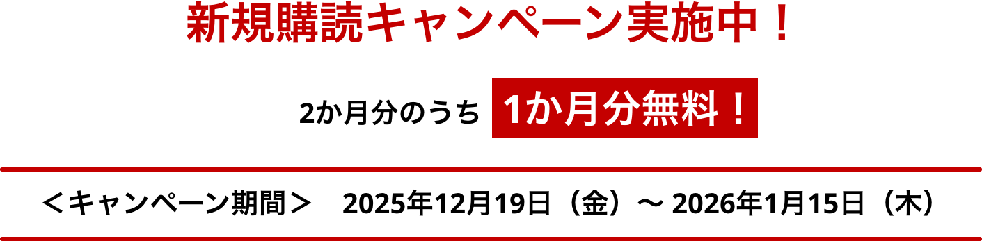 新規購読キャンペーン実施中！ 2か月分のうち1か月分無料※！ ＜キャンペーン期間＞ 2025年12月19日（金）～2026年1月15日（木）まで