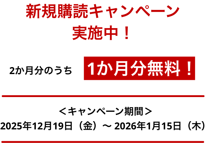 新規購読キャンペーン実施中！ 2か月分のうち1か月分無料※！ ＜キャンペーン期間＞ 2025年12月19日（金）～2026年1月15日（木）まで